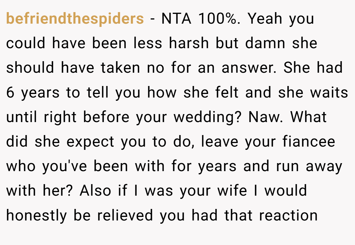 befriendthespiders − NTA 100%. Yeah you could have been less harsh but damn she should have taken no for an answer. She had 6 years to tell you how she felt and she waits until right before your wedding? Naw. What did she expect you to do, leave your fiancee who you've been with for years and run away with her? Also if I was your wife I would honestly be relieved you had that reaction