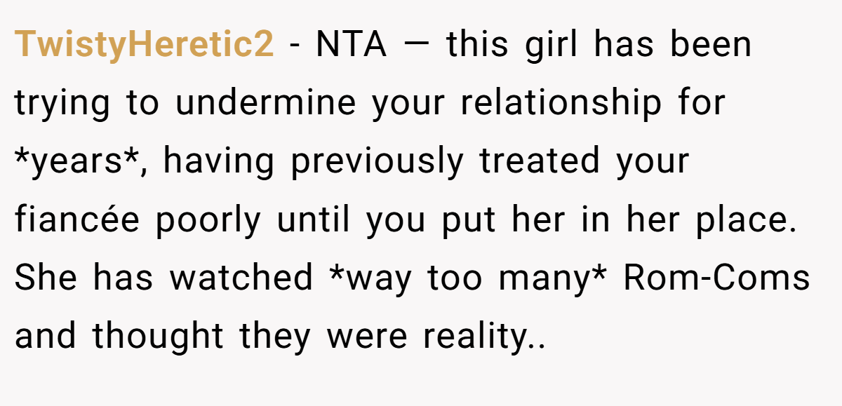 TwistyHeretic2 − NTA — this girl has been trying to undermine your relationship for *years*, having previously treated your fiancée poorly until you put her in her place. She has watched *way too many* Rom-Coms and thought they were reality..
