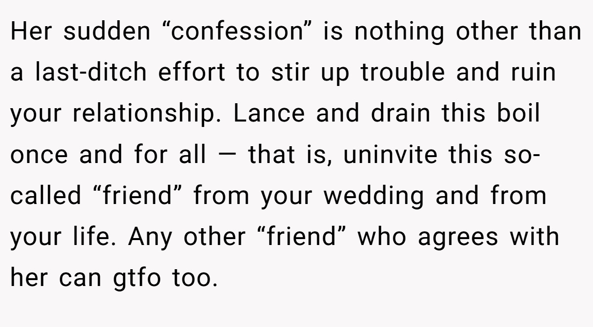 Her sudden “confession” is nothing other than a last-ditch effort to stir up trouble and ruin your relationship. Lance and drain this boil once and for all — that is, uninvite this so-called “friend” from your wedding and from your life. Any other “friend” who agrees with her can gtfo too.