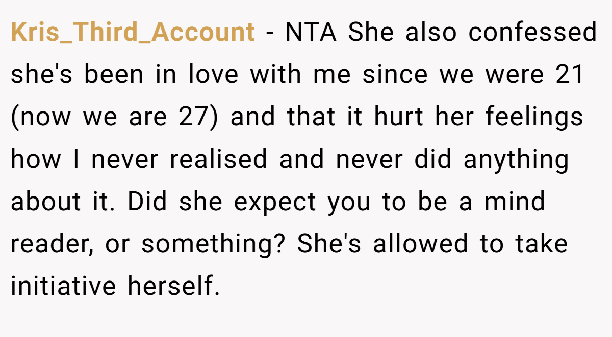 Kris_Third_Account − NTA She also confessed she's been in love with me since we were 21 (now we are 27) and that it hurt her feelings how I never realised and never did anything about it. Did she expect you to be a mind reader, or something? She's allowed to take initiative herself.