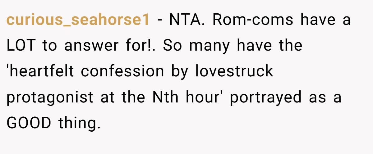 curious_seahorse1 − NTA. Rom-coms have a LOT to answer for!. So many have the 'heartfelt confession by lovestruck protagonist at the Nth hour' portrayed as a GOOD thing.