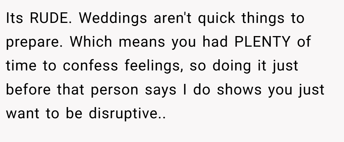 Its RUDE. Weddings aren't quick things to prepare. Which means you had PLENTY of time to confess feelings, so doing it just before that person says I do shows you just want to be disruptive..