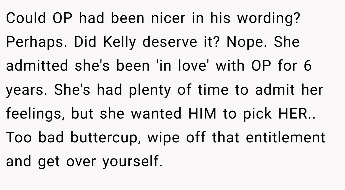 Could OP had been nicer in his wording? Perhaps. Did Kelly deserve it? Nope. She admitted she's been 'in love' with OP for 6 years. She's had plenty of time to admit her feelings, but she wanted HIM to pick HER.. Too bad buttercup, wipe off that entitlement and get over yourself.
