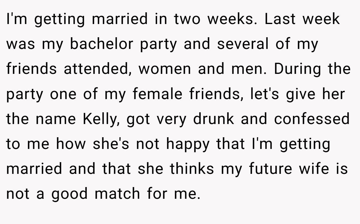I'm getting married in two weeks. Last week was my bachelor party and several of my friends attended, women and men. During the party one of my female friends, let's give her the name Kelly, got very drunk and confessed to me how she's not happy that I'm getting married and that she thinks my future wife is not a good match for me.