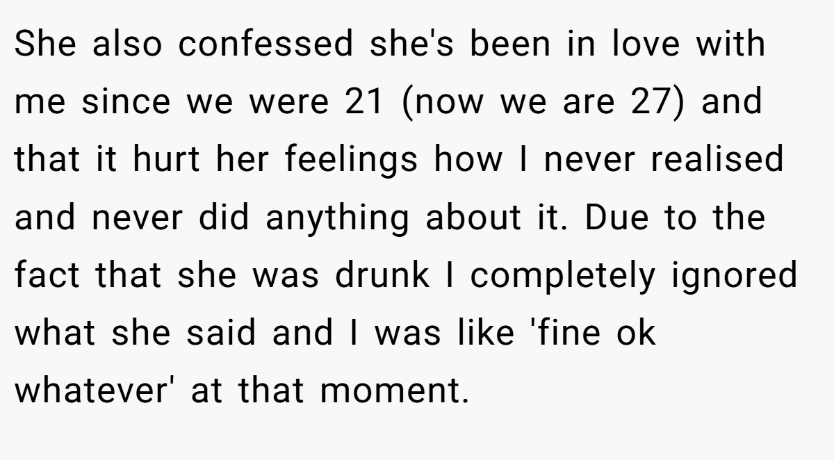 She also confessed she's been in love with me since we were 21 (now we are 27) and that it hurt her feelings how I never realised and never did anything about it. Due to the fact that she was drunk I completely ignored what she said and I was like 'fine ok whatever' at that moment.