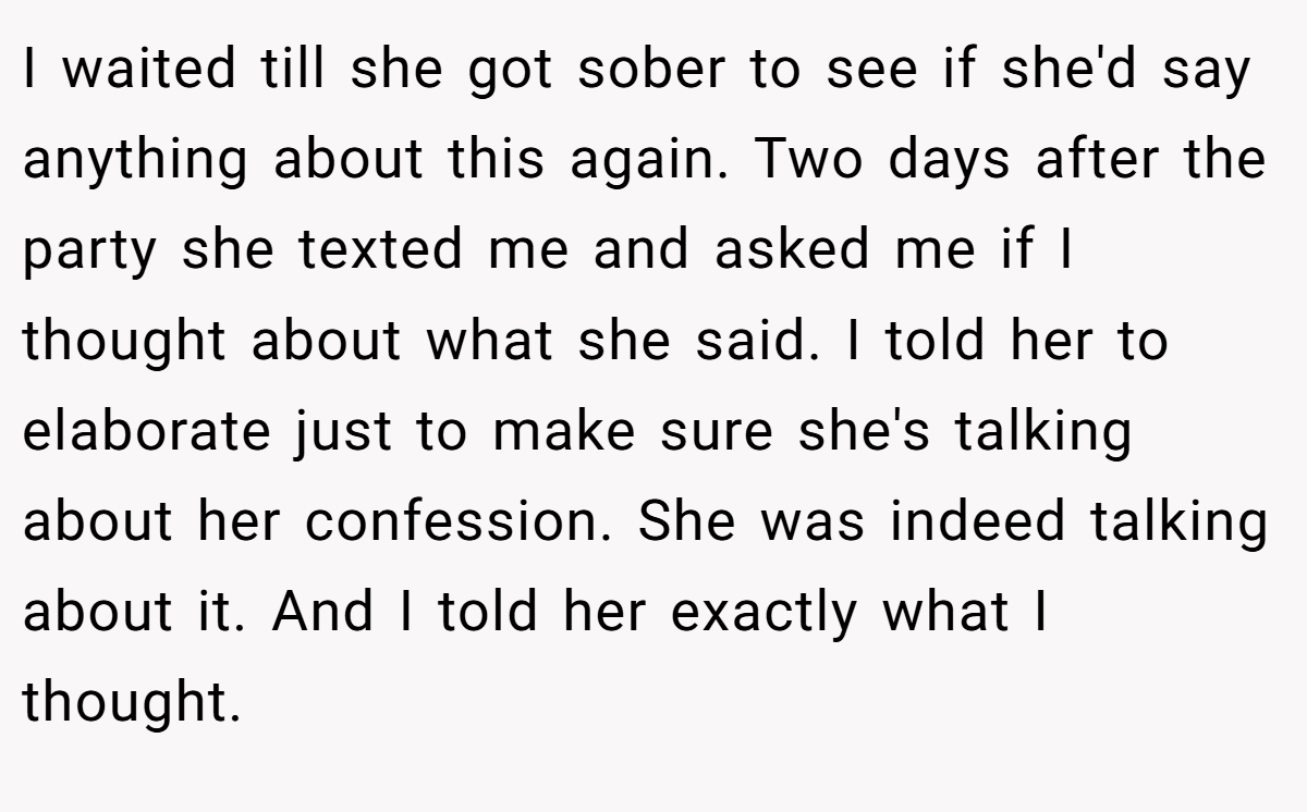I waited till she got sober to see if she'd say anything about this again. Two days after the party she texted me and asked me if I thought about what she said. I told her to elaborate just to make sure she's talking about her confession. She was indeed talking about it. And I told her exactly what I thought.