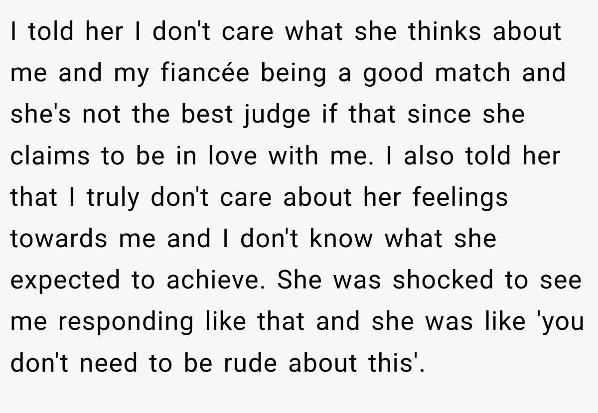 I told her I don't care what she thinks about me and my fiancée being a good match and she's not the best judge if that since she claims to be in love with me. I also told her that I truly don't care about her feelings towards me and I don't know what she expected to achieve. She was shocked to see me responding like that and she was like 'you don't need to be rude about this'.