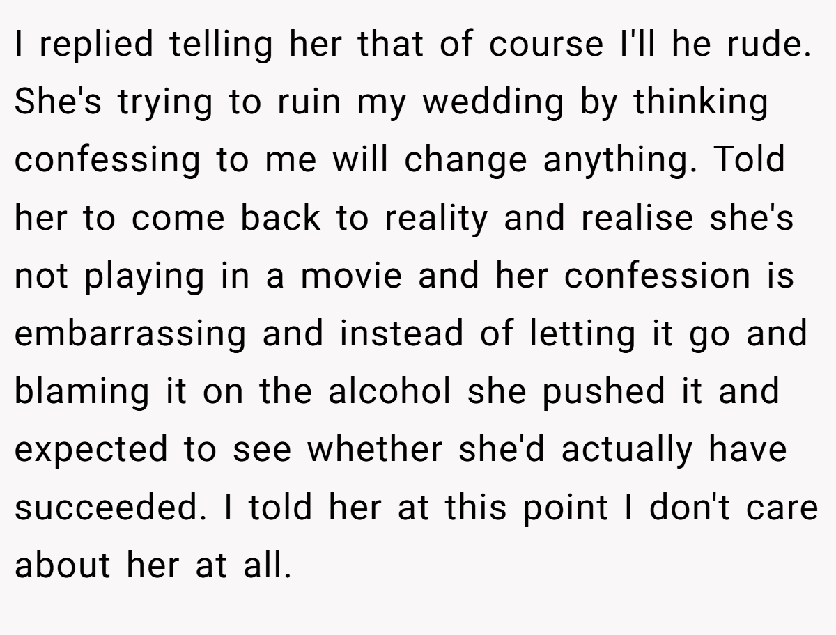 I replied telling her that of course I'll he rude. She's trying to ruin my wedding by thinking confessing to me will change anything. Told her to come back to reality and realise she's not playing in a movie and her confession is embarrassing and instead of letting it go and blaming it on the alcohol she pushed it and expected to see whether she'd actually have succeeded. I told her at this point I don't care about her at all.