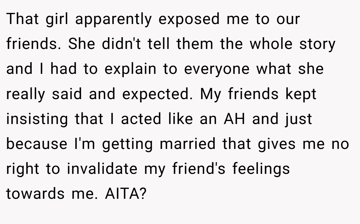 That girl apparently exposed me to our friends. She didn't tell them the whole story and I had to explain to everyone what she really said and expected. My friends kept insisting that I acted like an AH and just because I'm getting married that gives me no right to invalidate my friend's feelings towards me. AITA?