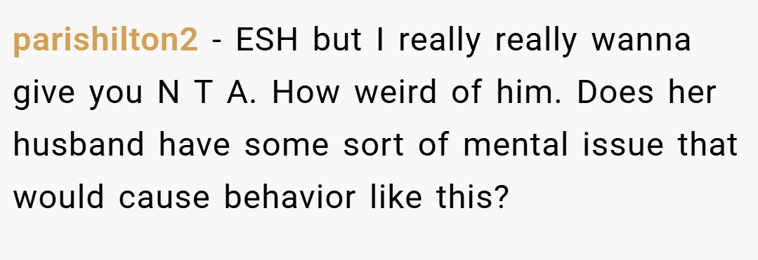 parishilton2 − ESH but I really really wanna give you N T A. How weird of him. Does her husband have some sort of mental issue that would cause behavior like this?