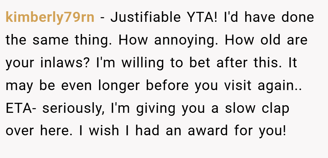 kimberly79rn − Justifiable YTA! I'd have done the same thing. How annoying. How old are your inlaws? I'm willing to bet after this. It may be even longer before you visit again.. ETA- seriously, I'm giving you a slow clap over here. I wish I had an award for you!