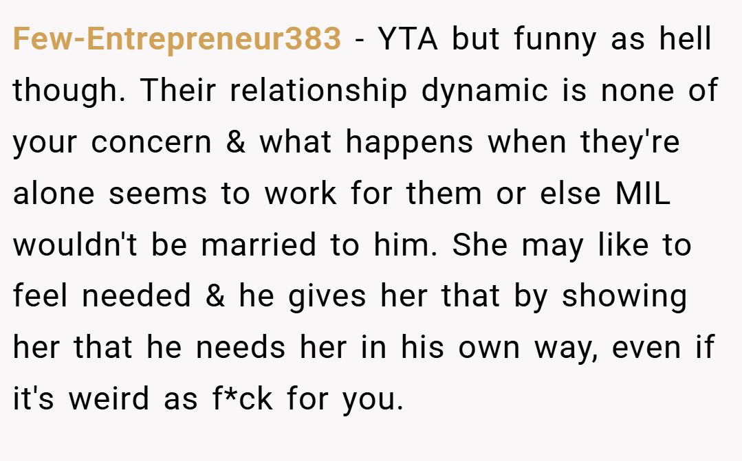 Few-Entrepreneur383 − YTA but funny as hell though. Their relationship dynamic is none of your concern & what happens when they're alone seems to work for them or else MIL wouldn't be married to him. She may like to feel needed & he gives her that by showing her that he needs her in his own way, even if it's weird as f*ck for you.