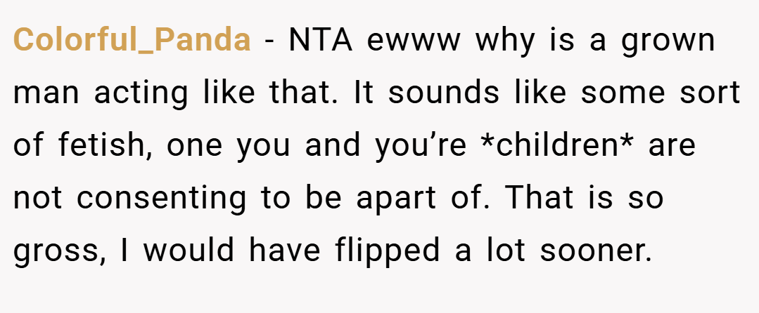 Colorful_Panda − NTA ewww why is a grown man acting like that. It sounds like some sort of fetish, one you and you’re *children* are not consenting to be apart of. That is so gross, I would have flipped a lot sooner.