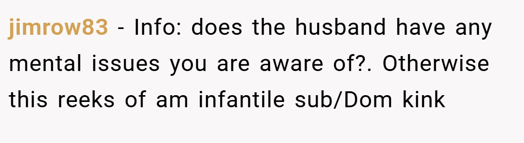 jimrow83 − Info: does the husband have any mental issues you are aware of?. Otherwise this reeks of am infantile sub/Dom kink