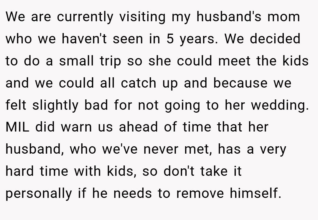 We are currently visiting my husband's mom who we haven't seen in 5 years. We decided to do a small trip so she could meet the kids and we could all catch up and because we felt slightly bad for not going to her wedding. MIL did warn us ahead of time that her husband, who we've never met, has a very hard time with kids, so don't take it personally if he needs to remove himself.