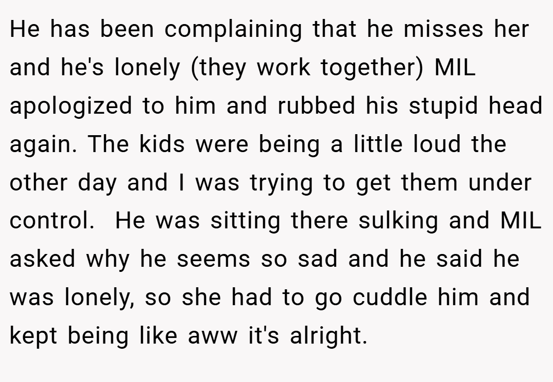He has been complaining that he misses her and he's lonely (they work together) MIL apologized to him and rubbed his stupid head again. The kids were being a little loud the other day and I was trying to get them under control.  He was sitting there sulking and MIL asked why he seems so sad and he said he was lonely, so she had to go cuddle him and kept being like aww it's alright.