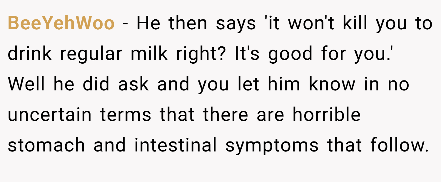 BeeYehWoo − He then says 'it won't kill you to drink regular milk right? It's good for you.' Well he did ask and you let him know in no uncertain terms that there are horrible stomach and intestinal symptoms that follow.