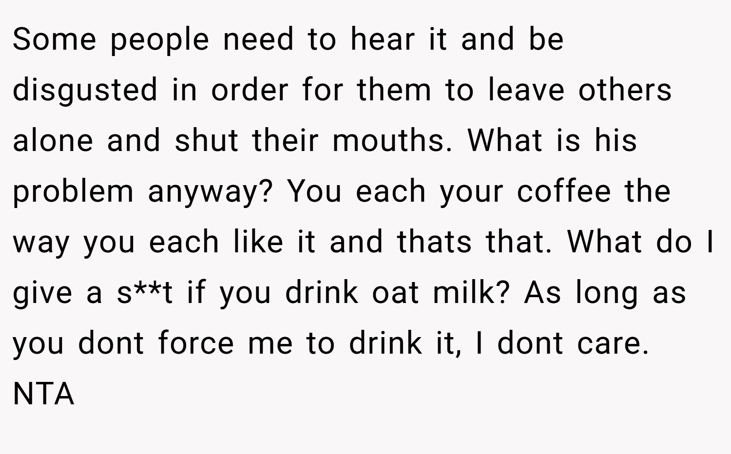 Some people need to hear it and be disgusted in order for them to leave others alone and shut their mouths. What is his problem anyway? You each your coffee the way you each like it and thats that. What do I give a s**t if you drink oat milk? As long as you dont force me to drink it, I dont care. NTA