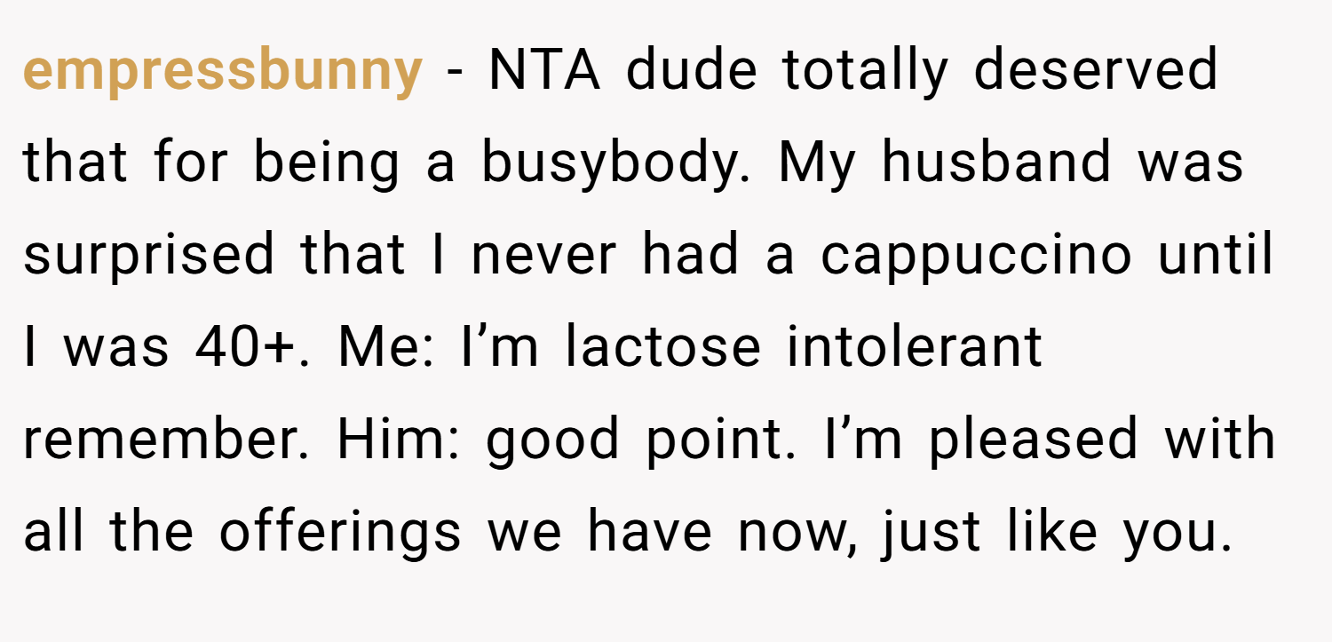 empressbunny − NTA dude totally deserved that for being a busybody. My husband was surprised that I never had a cappuccino until I was 40+. Me: I’m lactose intolerant remember. Him: good point. I’m pleased with all the offerings we have now, just like you.