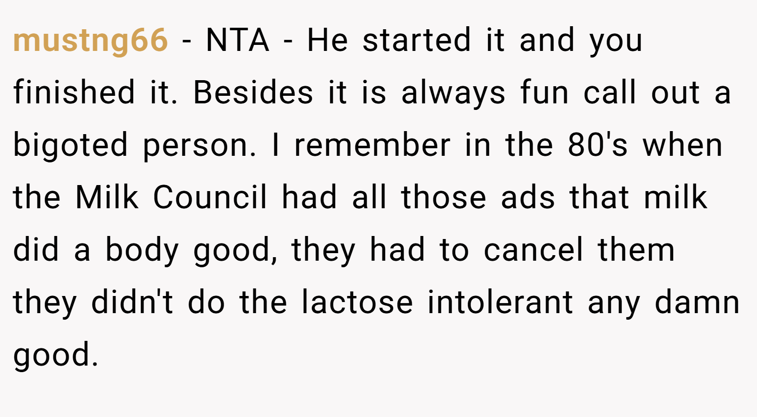 mustng66 − NTA - He started it and you finished it. Besides it is always fun call out a bigoted person. I remember in the 80's when the Milk Council had all those ads that milk did a body good, they had to cancel them they didn't do the lactose intolerant any damn good.