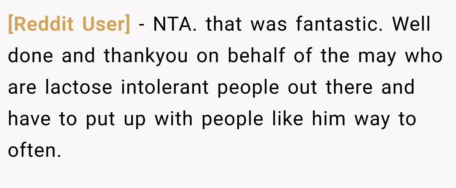 [Reddit User] − NTA. that was fantastic. Well done and thankyou on behalf of the may who are lactose intolerant people out there and have to put up with people like him way to often.