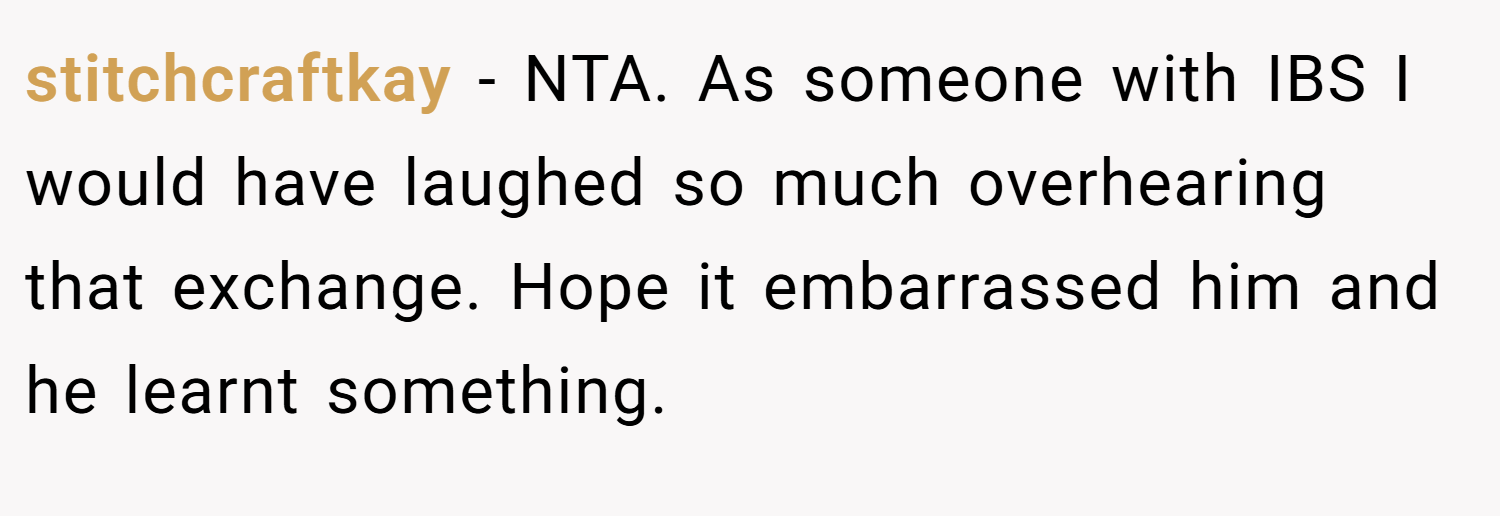 stitchcraftkay − NTA. As someone with IBS I would have laughed so much overhearing that exchange. Hope it embarrassed him and he learnt something.