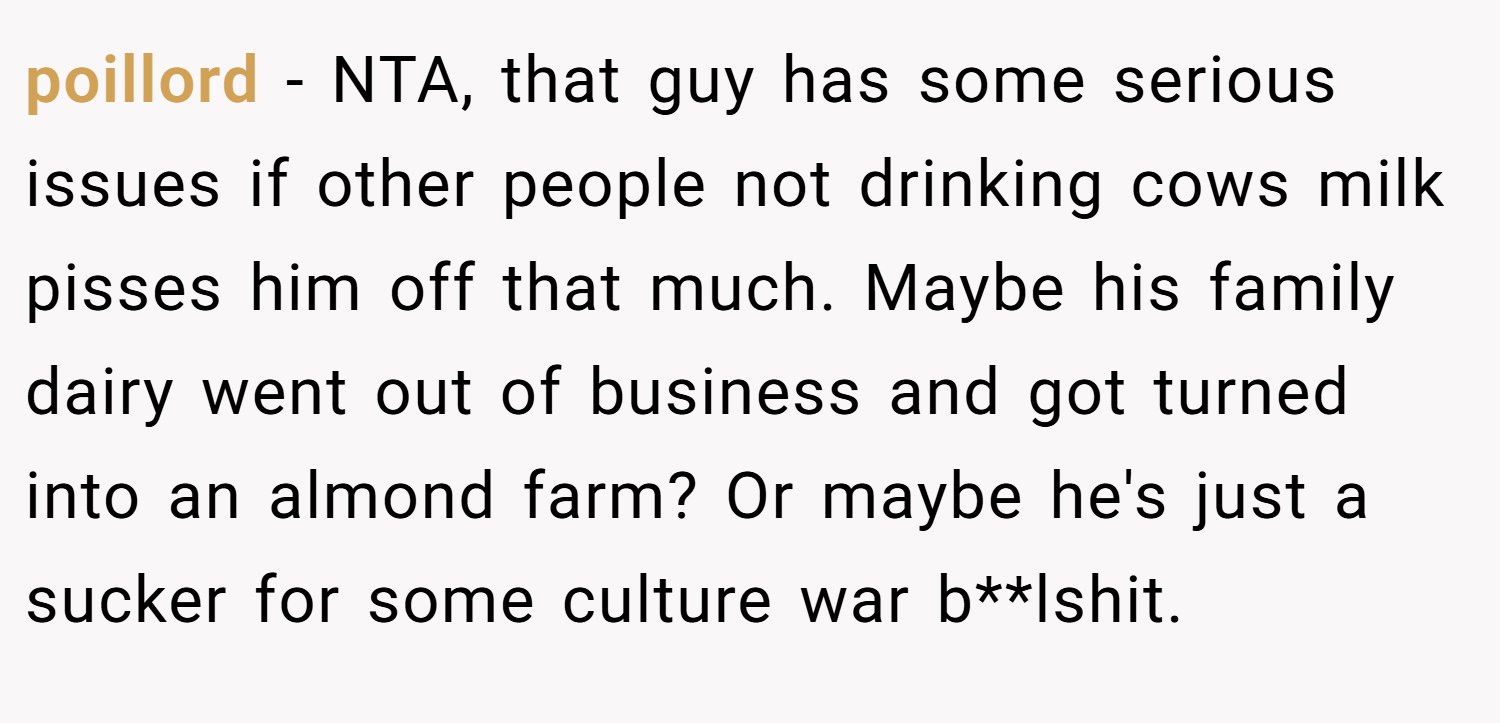 poillord − NTA, that guy has some serious issues if other people not drinking cows milk pisses him off that much. Maybe his family dairy went out of business and got turned into an almond farm? Or maybe he's just a sucker for some culture war b**lshit.