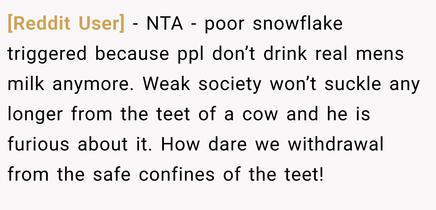 [Reddit User] − NTA - poor snowflake triggered because ppl don’t drink real mens milk anymore. Weak society won’t suckle any longer from the teet of a cow and he is furious about it. How dare we withdrawal from the safe confines of the teet!