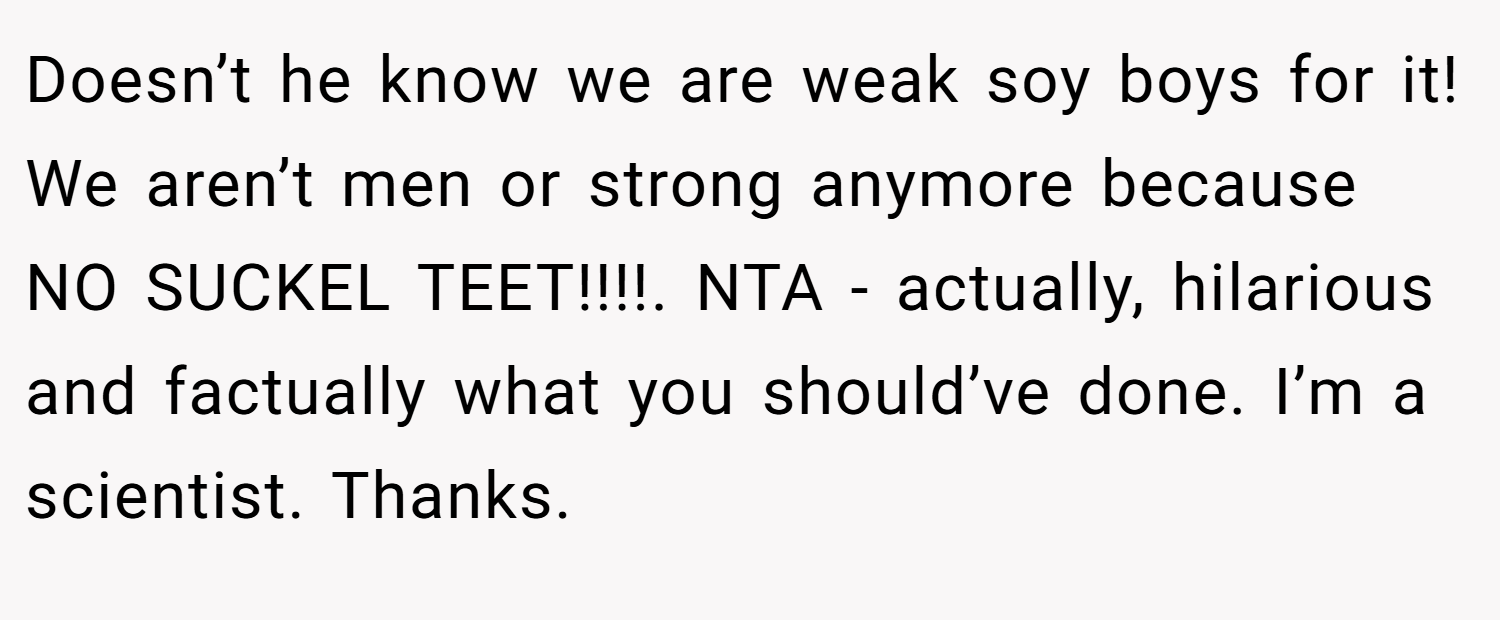 Doesn’t he know we are weak soy boys for it! We aren’t men or strong anymore because NO SUCKEL TEET!!!!. NTA - actually, hilarious and factually what you should’ve done. I’m a scientist. Thanks.