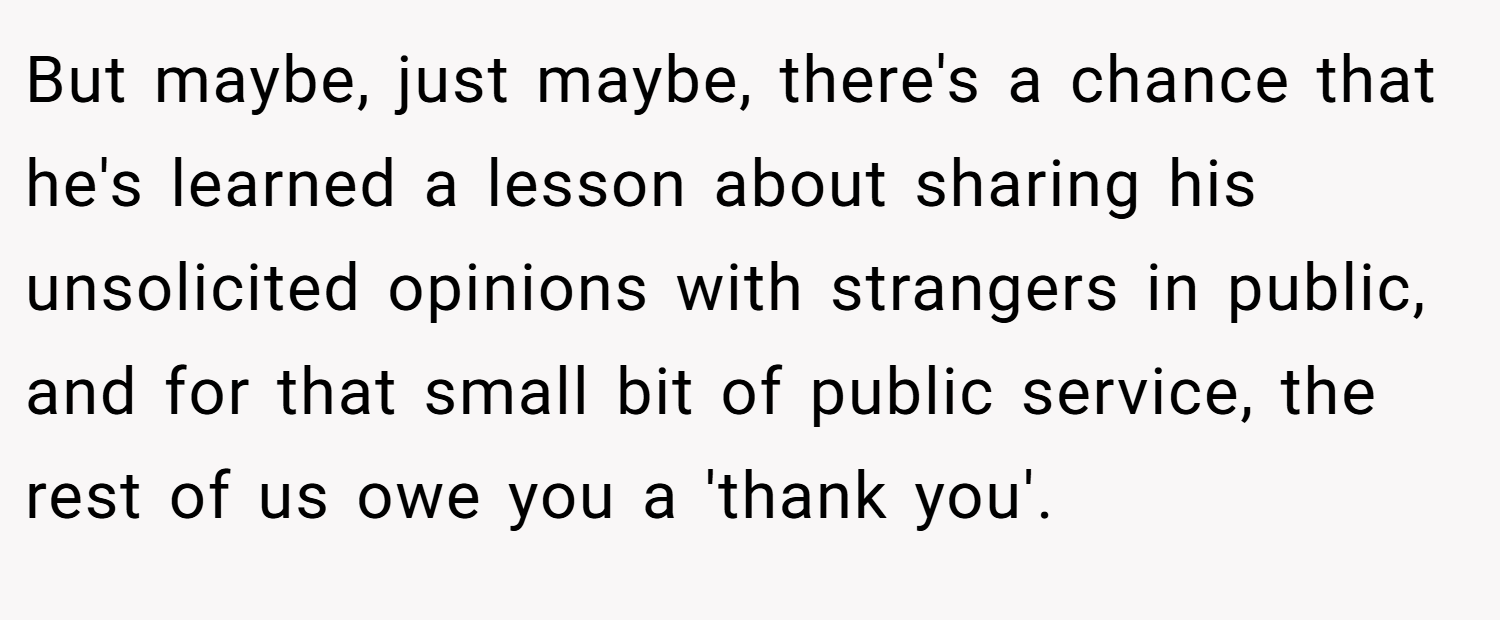 But maybe, just maybe, there's a chance that he's learned a lesson about sharing his unsolicited opinions with strangers in public, and for that small bit of public service, the rest of us owe you a 'thank you'.