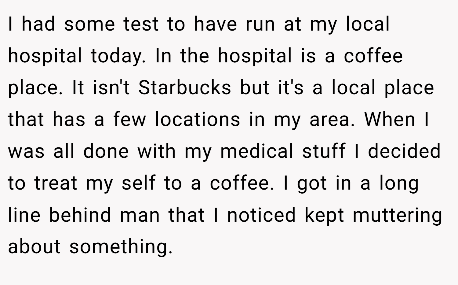 I had some test to have run at my local hospital today. In the hospital is a coffee place. It isn't Starbucks but it's a local place that has a few locations in my area. When I was all done with my medical stuff I decided to treat my self to a coffee. I got in a long line behind man that I noticed kept muttering about something.