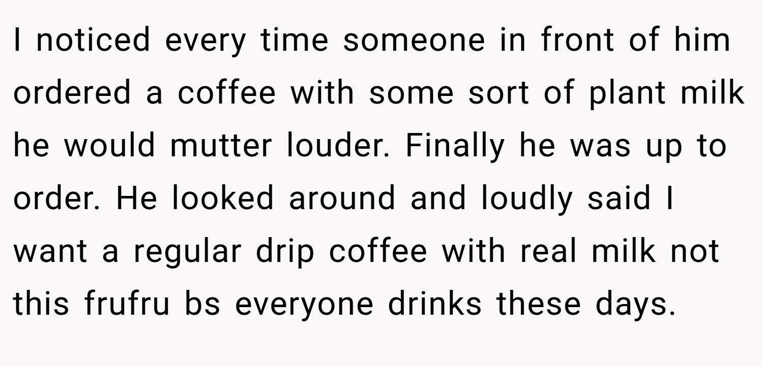 I noticed every time someone in front of him ordered a coffee with some sort of plant milk he would mutter louder. Finally he was up to order. He looked around and loudly said I want a regular drip coffee with real milk not this frufru bs everyone drinks these days.
