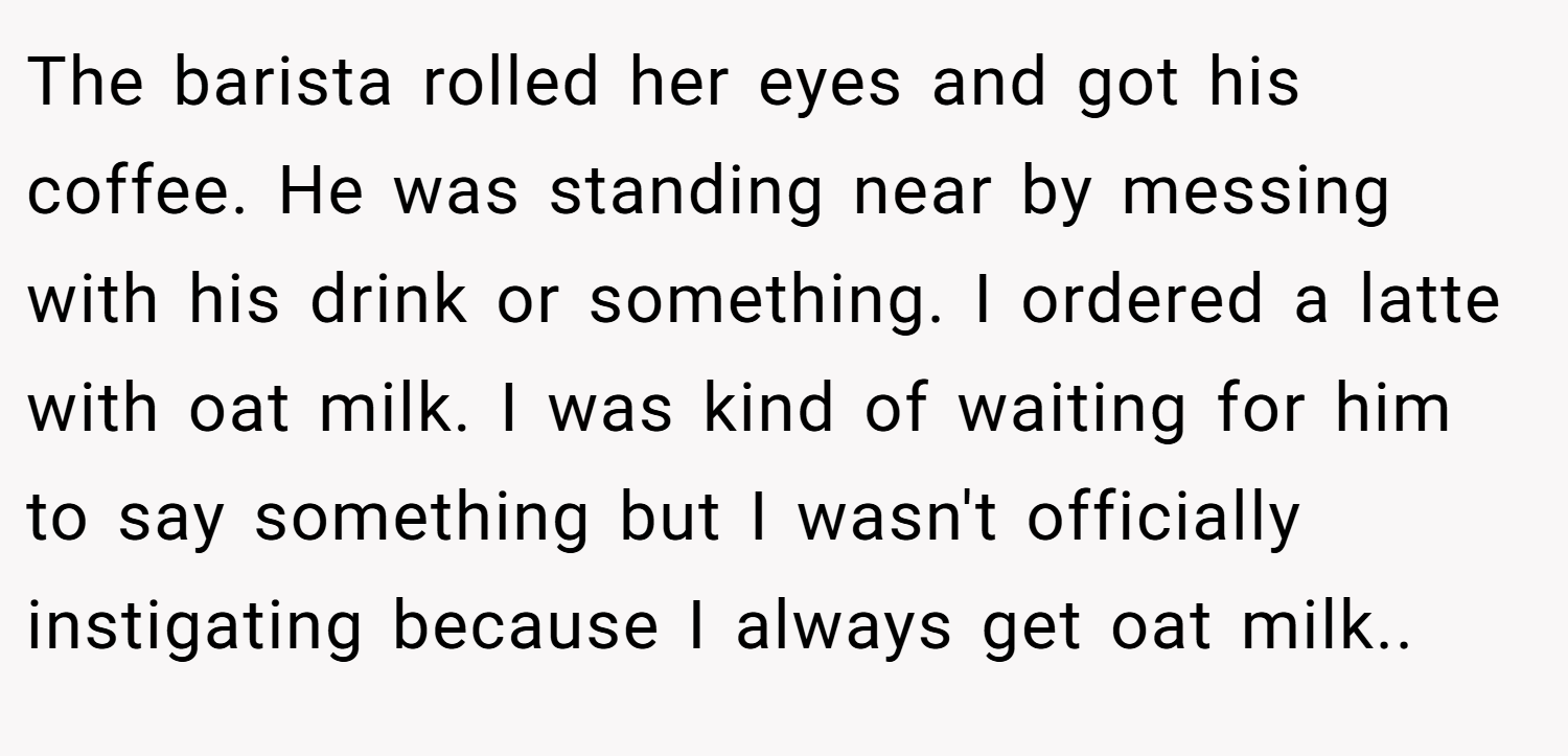 The barista rolled her eyes and got his coffee. He was standing near by messing with his drink or something. I ordered a latte with oat milk. I was kind of waiting for him to say something but I wasn't officially instigating because I always get oat milk..