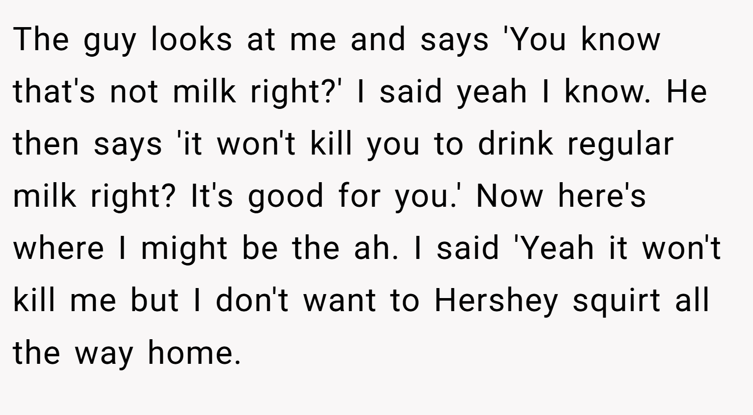 The guy looks at me and says 'You know that's not milk right?' I said yeah I know. He then says 'it won't kill you to drink regular milk right? It's good for you.' Now here's where I might be the ah. I said 'Yeah it won't kill me but I don't want to Hershey squirt all the way home.