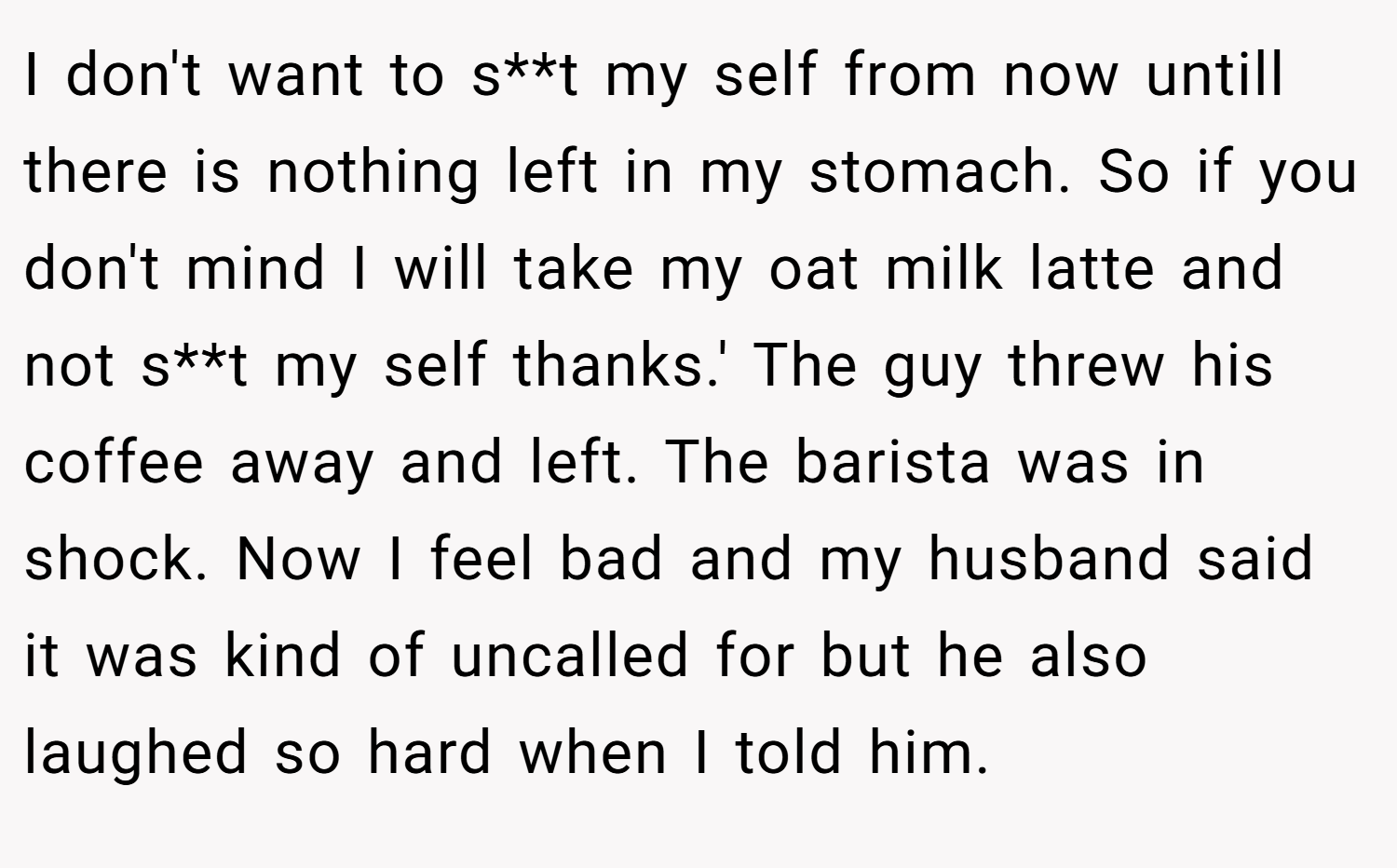 I don't want to s**t my self from now untill there is nothing left in my stomach. So if you don't mind I will take my oat milk latte and not s**t my self thanks.' The guy threw his coffee away and left. The barista was in shock. Now I feel bad and my husband said it was kind of uncalled for but he also laughed so hard when I told him.