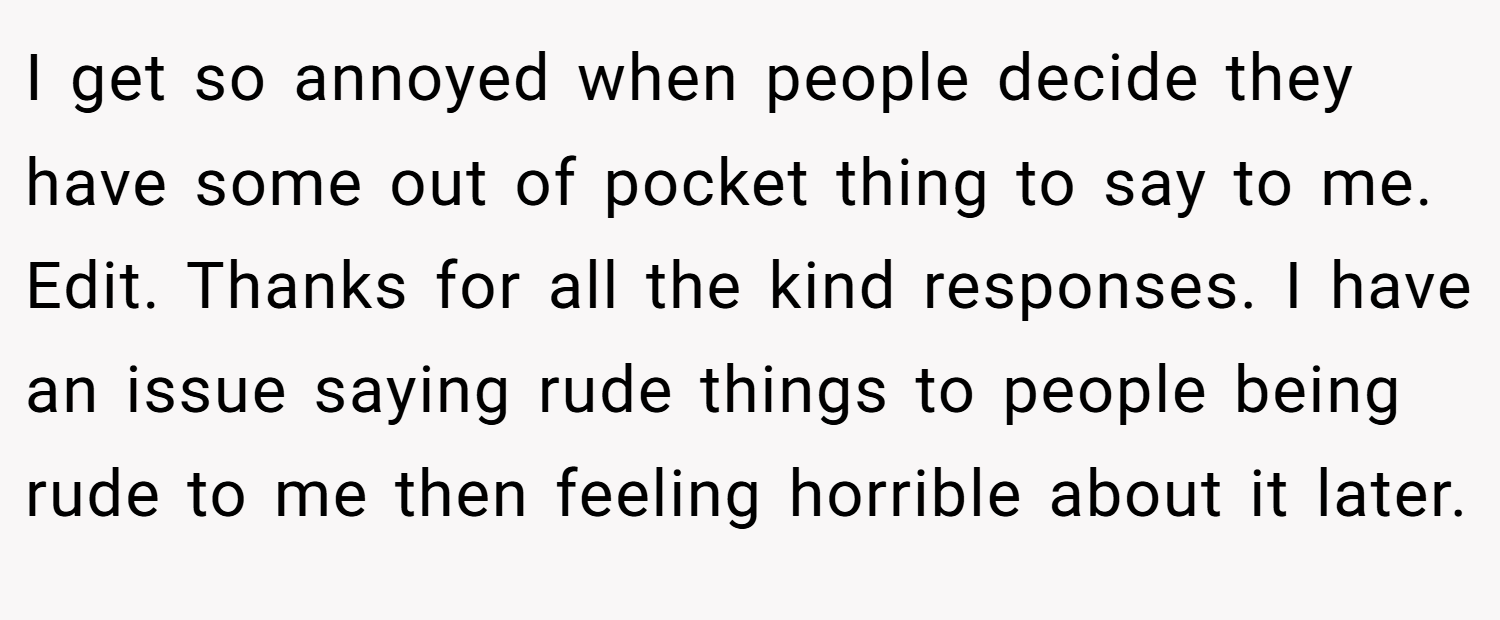 I get so annoyed when people decide they have some out of pocket thing to say to me.  Edit. Thanks for all the kind responses. I have an issue saying rude things to people being rude to me then feeling horrible about it later.