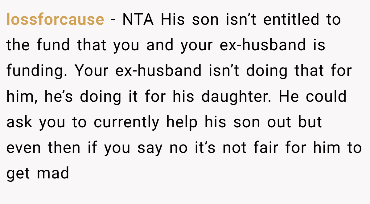 lossforcause − NTA His son isn’t entitled to the fund that you and your ex-husband is funding. Your ex-husband isn’t doing that for him, he’s doing it for his daughter. He could ask you to currently help his son out but even then if you say no it’s not fair for him to get mad
