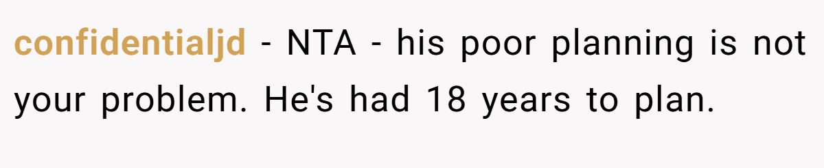 confidentialjd − NTA - his poor planning is not your problem. He's had 18 years to plan.