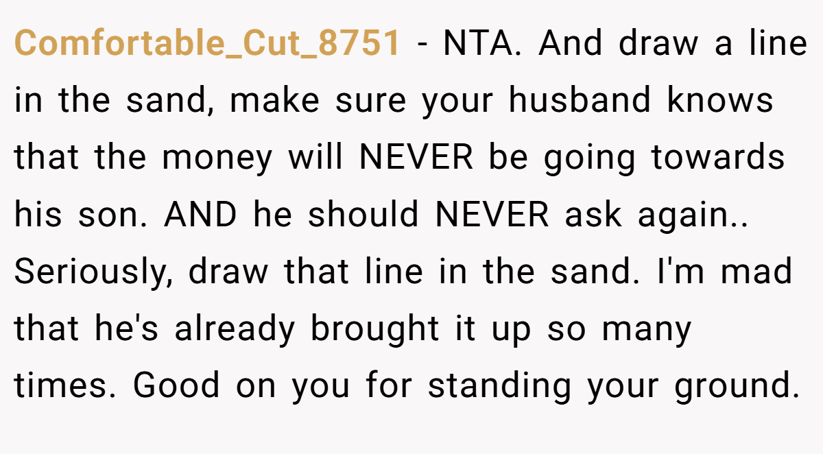 Comfortable_Cut_8751 − NTA. And draw a line in the sand, make sure your husband knows that the money will NEVER be going towards his son. AND he should NEVER ask again.. Seriously, draw that line in the sand. I'm mad that he's already brought it up so many times. Good on you for standing your ground.