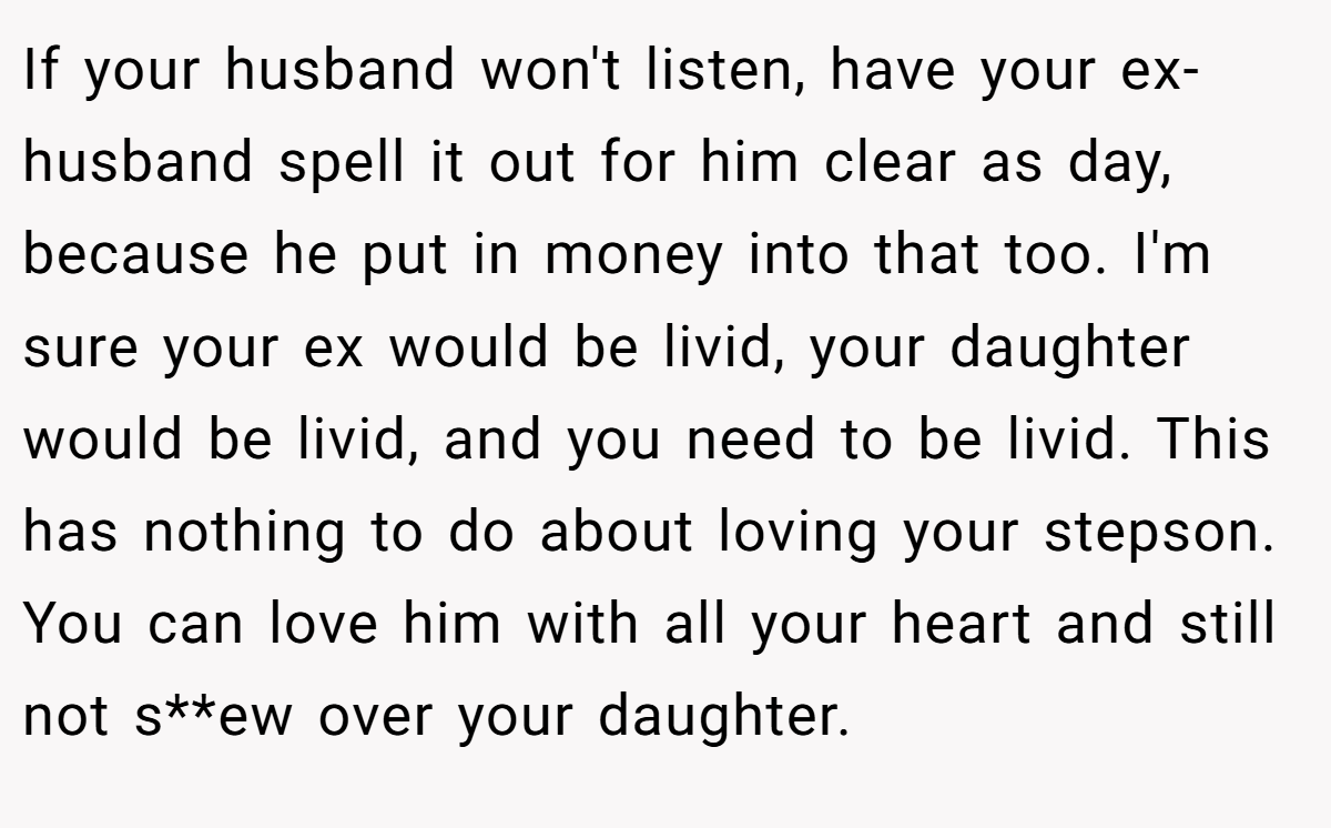 If your husband won't listen, have your ex-husband spell it out for him clear as day, because he put in money into that too. I'm sure your ex would be livid, your daughter would be livid, and you need to be livid. This has nothing to do about loving your stepson. You can love him with all your heart and still not s**ew over your daughter.