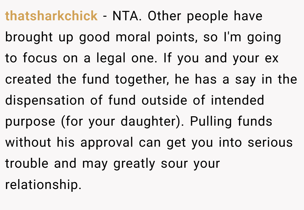 thatsharkchick − NTA. Other people have brought up good moral points, so I'm going to focus on a legal one. If you and your ex created the fund together, he has a say in the dispensation of fund outside of intended purpose (for your daughter). Pulling funds without his approval can get you into serious trouble and may greatly sour your relationship.