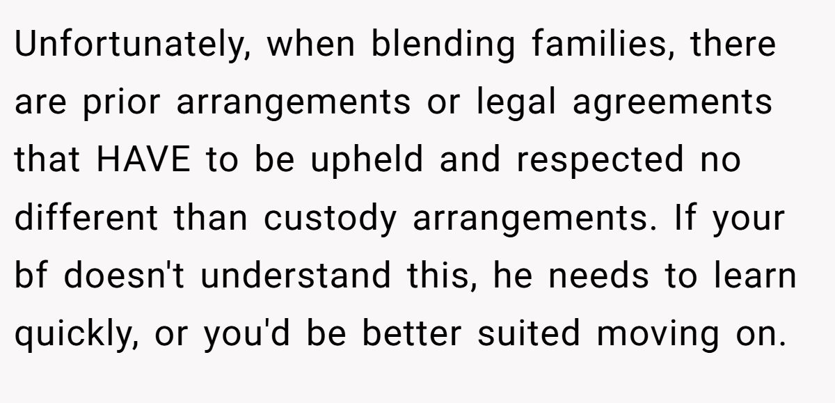 Unfortunately, when blending families, there are prior arrangements or legal agreements that HAVE to be upheld and respected no different than custody arrangements. If your bf doesn't understand this, he needs to learn quickly, or you'd be better suited moving on.