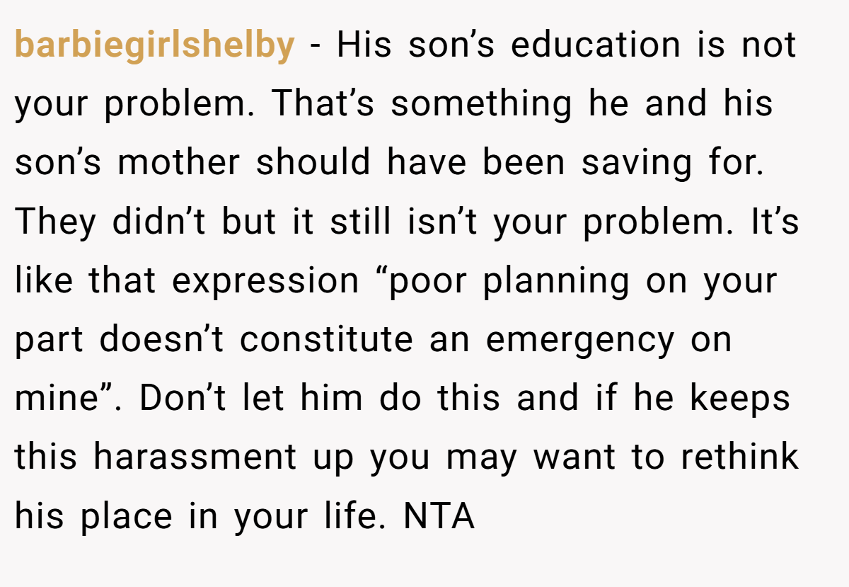 barbiegirlshelby − His son’s education is not your problem. That’s something he and his son’s mother should have been saving for. They didn’t but it still isn’t your problem. It’s like that expression “poor planning on your part doesn’t constitute an emergency on mine”. Don’t let him do this and if he keeps this harassment up you may want to rethink his place in your life. NTA