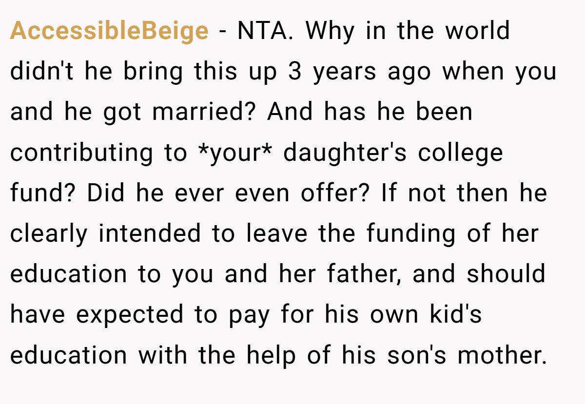 AccessibleBeige − NTA. Why in the world didn't he bring this up 3 years ago when you and he got married? And has he been contributing to *your* daughter's college fund? Did he ever even offer? If not then he clearly intended to leave the funding of her education to you and her father, and should have expected to pay for his own kid's education with the help of his son's mother.
