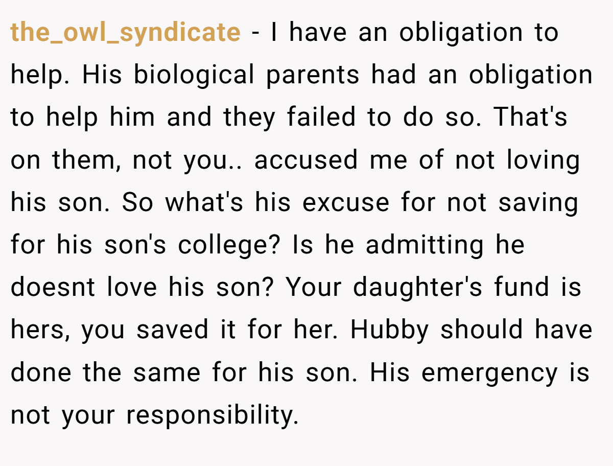 the_owl_syndicate − I have an obligation to help. His biological parents had an obligation to help him and they failed to do so. That's on them, not you.. accused me of not loving his son. So what's his excuse for not saving for his son's college? Is he admitting he doesnt love his son? Your daughter's fund is hers, you saved it for her. Hubby should have done the same for his son. His emergency is not your responsibility.