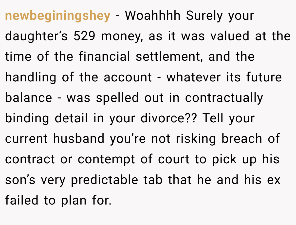 newbeginingshey − Woahhhh Surely your daughter’s 529 money, as it was valued at the time of the financial settlement, and the handling of the account - whatever its future balance - was spelled out in contractually binding detail in your divorce?? Tell your current husband you’re not risking breach of contract or contempt of court to pick up his son’s very predictable tab that he and his ex failed to plan for.