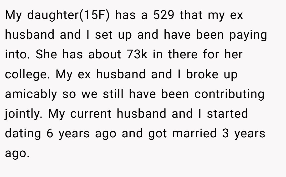 My daughter(15F) has a 529 that my ex husband and I set up and have been paying into. She has about 73k in there for her college. My ex husband and I broke up amicably so we still have been contributing jointly. My current husband and I started dating 6 years ago and got married 3 years ago.