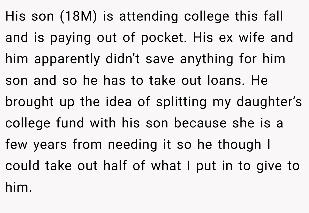 His son (18M) is attending college this fall and is paying out of pocket. His ex wife and him apparently didn’t save anything for him son and so he has to take out loans. He brought up the idea of splitting my daughter’s college fund with his son because she is a few years from needing it so he though I could take out half of what I put in to give to him.