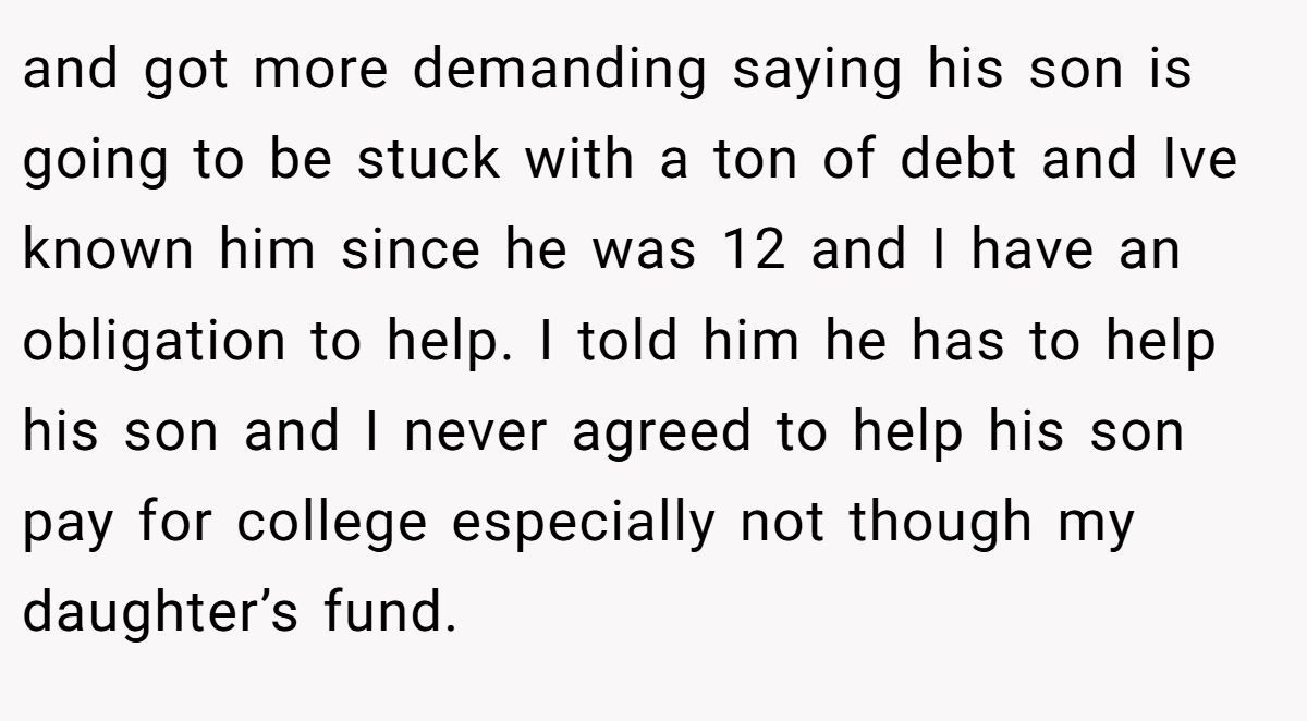 and got more demanding saying his son is going to be stuck with a ton of debt and Ive known him since he was 12 and I have an obligation to help. I told him he has to help his son and I never agreed to help his son pay for college especially not though my daughter’s fund.