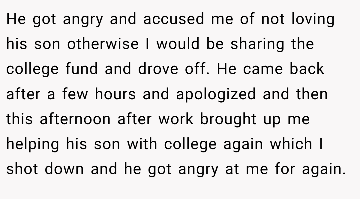 He got angry and accused me of not loving his son otherwise I would be sharing the college fund and drove off. He came back after a few hours and apologized and then this afternoon after work brought up me helping his son with college again which I shot down and he got angry at me for again.